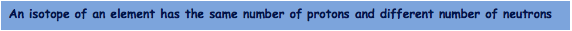 An isotope of an element has the same number of protons and different number of neutrons