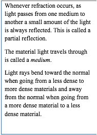 Whenever refraction occurs, as light passes from one medium to another a small amount of the light is always reflected. This is called a partial reflection. 
The material light travels through is called a medium.
Light rays bend toward the normal when going from a less dense to more dense materials and away from the normal when going from a more dense material to a less dense material.
