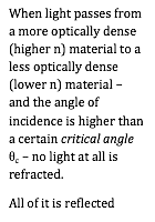 When light passes from a more optically dense (higher n) material to a less optically dense (lower n) material – and the angle of incidence is higher than a certain critical angle _c – no light at all is refracted.
All of it is reflected
