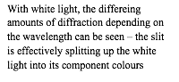 With white light, the differeing amounts of diffraction depending on the wavelength can be seen – the slit is effectively splitting up the white light into its component colours  